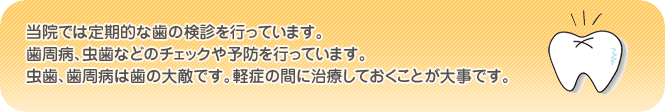 当院では定期的な歯の検診を行っています。歯周病、虫歯などのチェックや予防を行っております。虫歯、歯周病は歯の大敵です。軽症の間に治療しておくことが大事です。